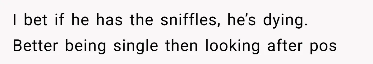I bet if he has the sniffles, he’s dying. Better being single then looking after pos
