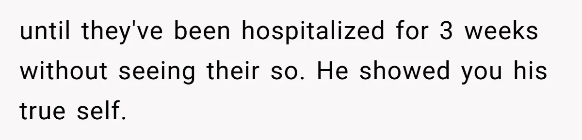 until they've been hospitalized for 3 weeks without seeing their so. He showed you his true self.