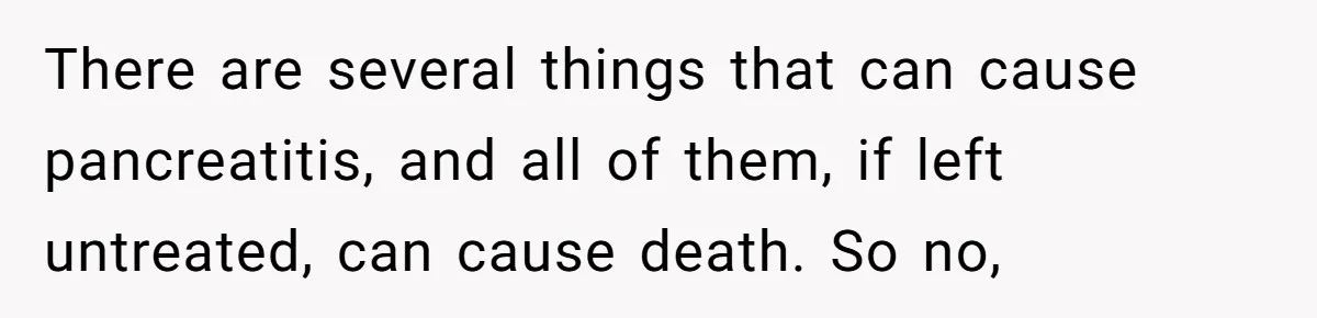 There are several things that can cause pancreatitis, and all of them, if left untreated, can cause death. So no,