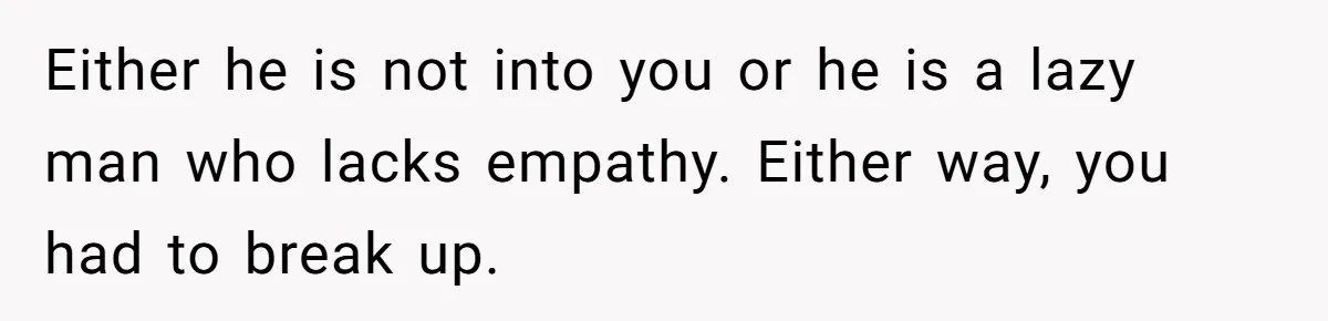 Either he is not into you or he is a lazy man who lacks empathy. Either way, you had to break up.