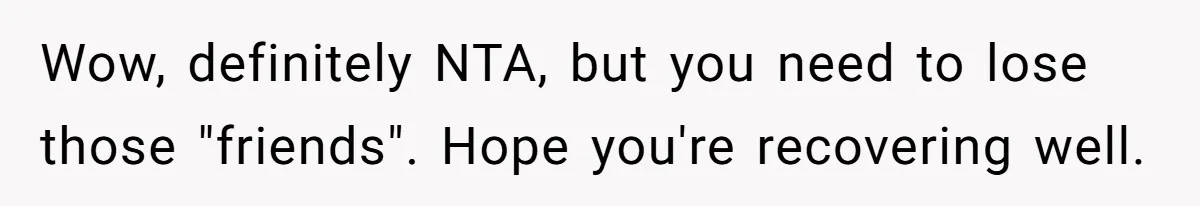 Wow, definitely NTA, but you need to lose those "friends". Hope you're recovering well.