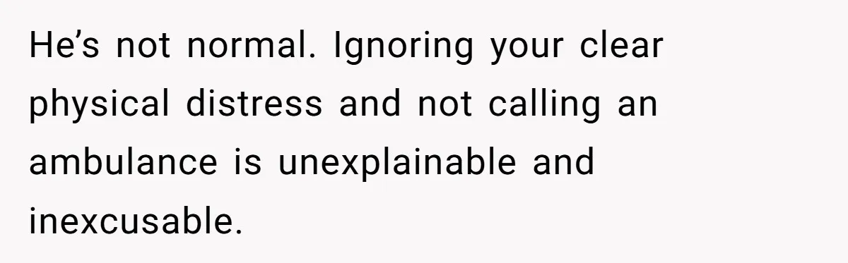 He’s not normal. Ignoring your clear physical distress and not calling an ambulance is unexplainable and inexcusable.