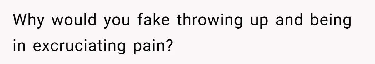 Why would you fake throwing up and being in excruciating pain?