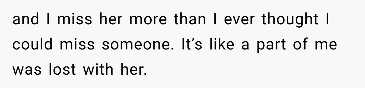 and I miss her more than I ever thought I could miss someone. It’s like a part of me was lost with her.