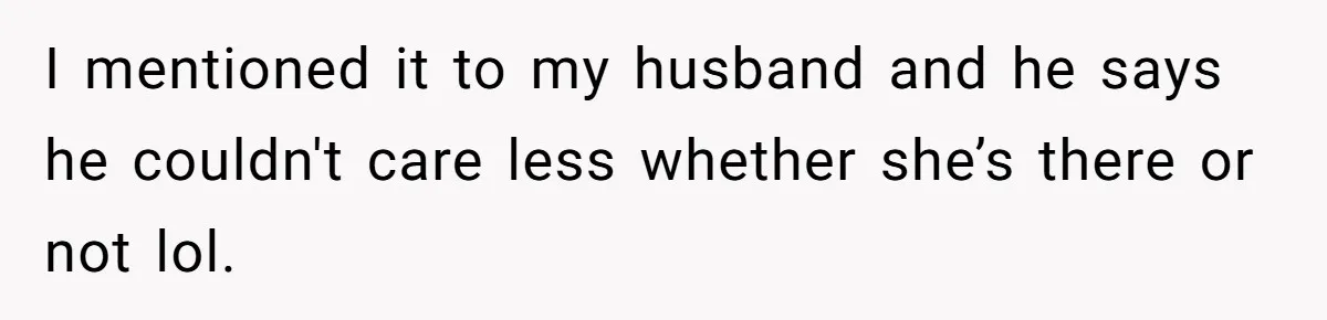 I mentioned it to my husband and he says he couldn't care less whether she’s there or not lol.