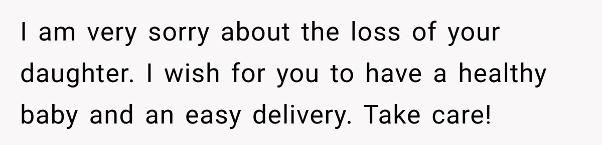 I am very sorry about the loss of your daughter. I wish for you to have a healthy baby and an easy delivery. Take care!