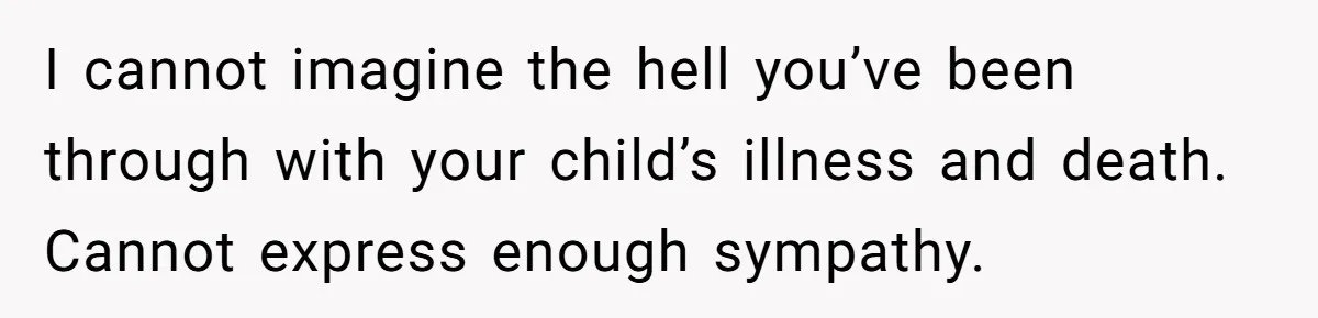 I cannot imagine the hell you’ve been through with your child’s illness and death. Cannot express enough sympathy.