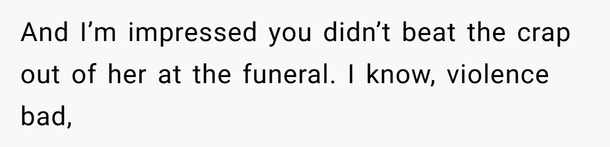 And I’m impressed you didn’t beat the crap out of her at the funeral. I know, violence bad,