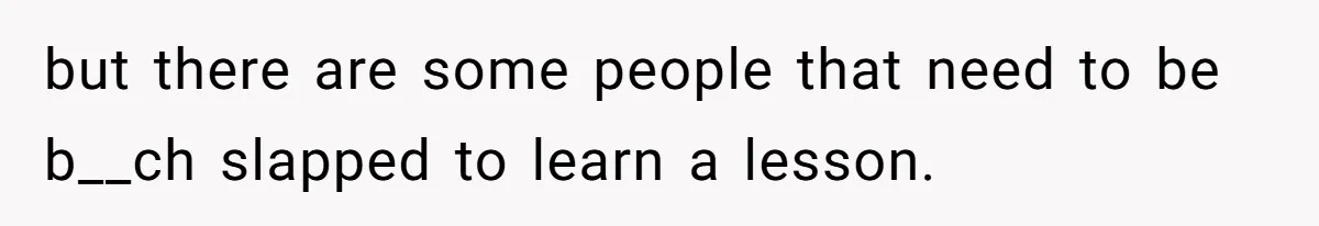 but there are some people that need to be b__ch slapped to learn a lesson.