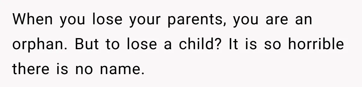 When you lose your parents, you are an orphan. But to lose a child? It is so horrible there is no name.