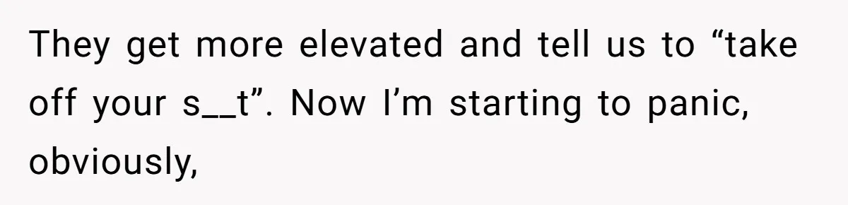 They get more elevated and tell us to “take off your s__t”. Now I’m starting to panic, obviously,