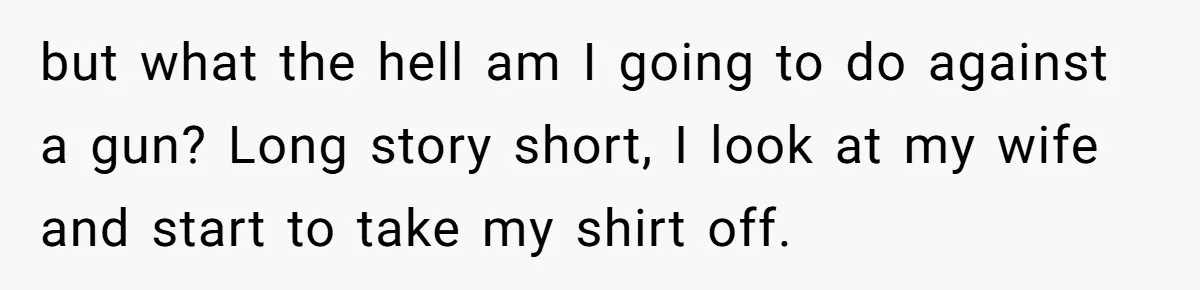 but what the hell am I going to do against a gun? Long story short, I look at my wife and start to take my shirt off.