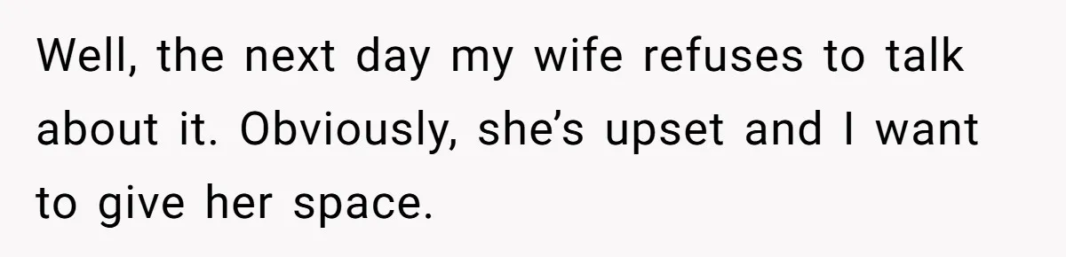 Well, the next day my wife refuses to talk about it. Obviously, she’s upset and I want to give her space.