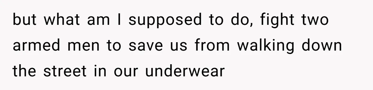 but what am I supposed to do, fight two armed men to save us from walking down the street in our underwear