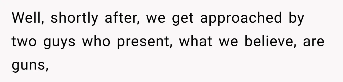 Well, shortly after, we get approached by two guys who present, what we believe, are guns,