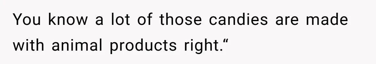 You know a lot of those candies are made with animal products right.“