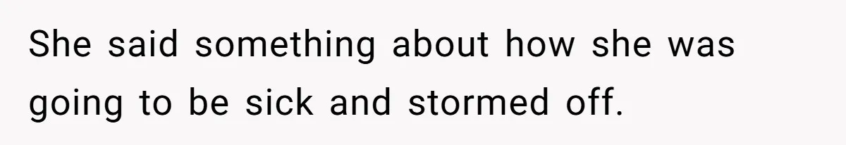 She said something about how she was going to be sick and stormed off.