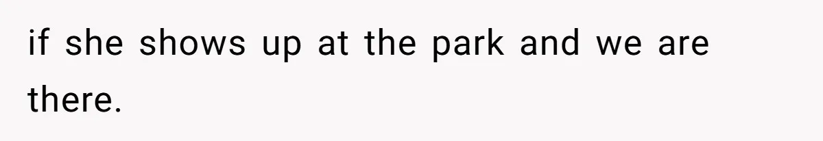 if she shows up at the park and we are there.