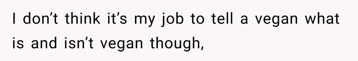 I don’t think it’s my job to tell a vegan what is and isn’t vegan though,