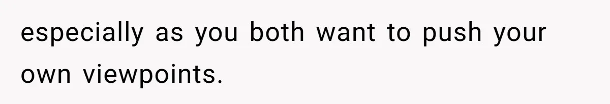 especially as you both want to push your own viewpoints.