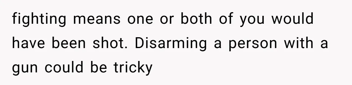 fighting means one or both of you would have been shot. Disarming a person with a gun could be tricky