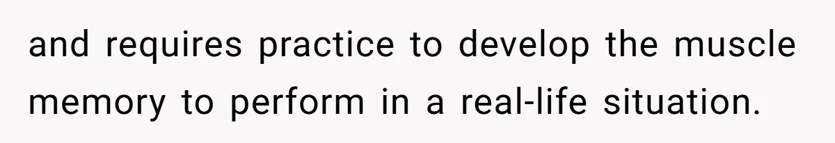 and requires practice to develop the muscle memory to perform in a real-life situation.