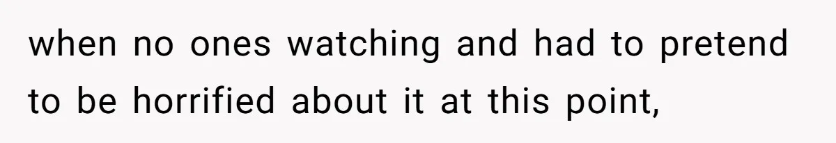 when no ones watching and had to pretend to be horrified about it at this point,