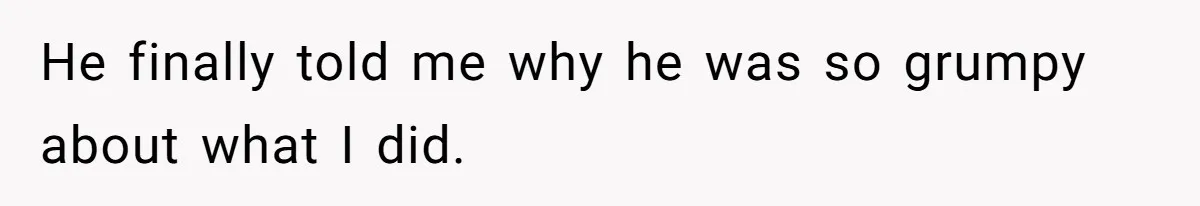 He finally told me why he was so grumpy about what I did.