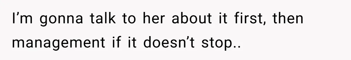 I’m gonna talk to her about it first, then management if it doesn’t stop..