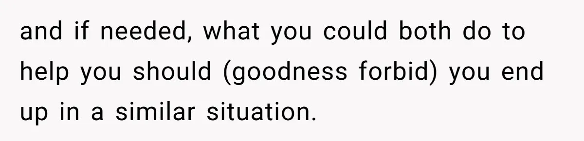 and if needed, what you could both do to help you should (goodness forbid) you end up in a similar situation.