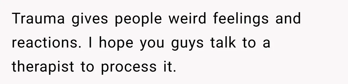 Trauma gives people weird feelings and reactions. I hope you guys talk to a therapist to process it.