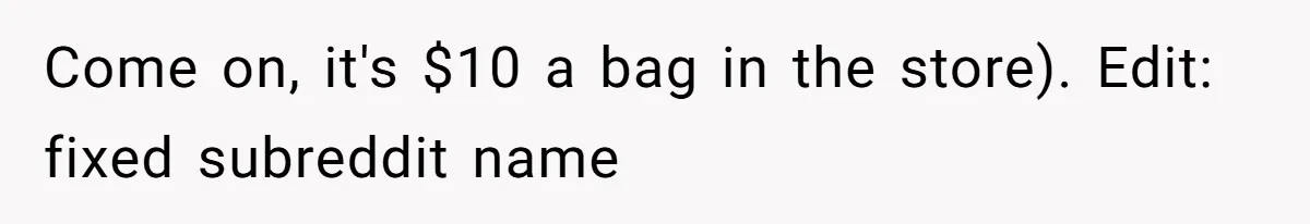 Come on, it's $10 a bag in the store). Edit: fixed subreddit name