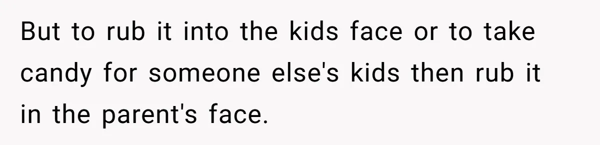 But to rub it into the kids face or to take candy for someone else's kids then rub it in the parent's face.