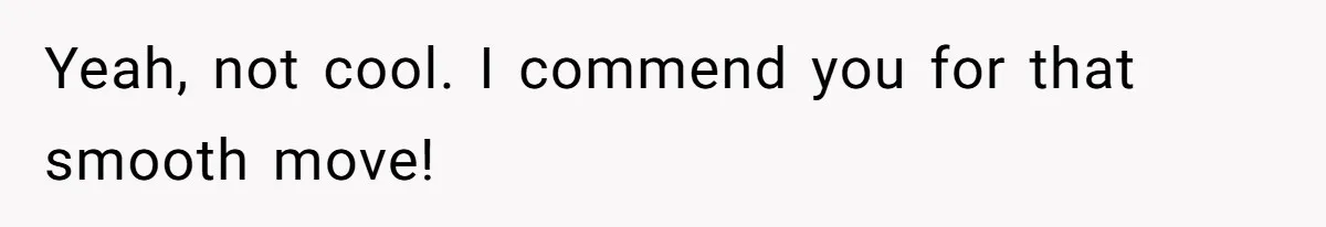 Yeah, not cool. I commend you for that smooth move!