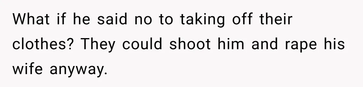 What if he said no to taking off their clothes? They could shoot him and rape his wife anyway.