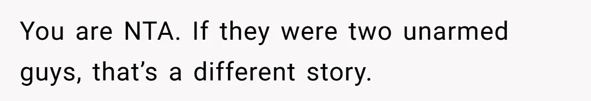You are NTA. If they were two unarmed guys, that’s a different story.