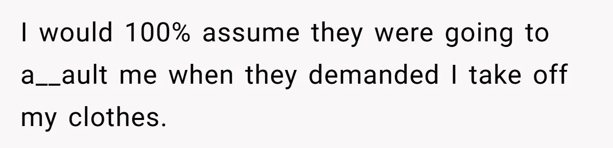 I would 100% assume they were going to a__ault me when they demanded I take off my clothes.