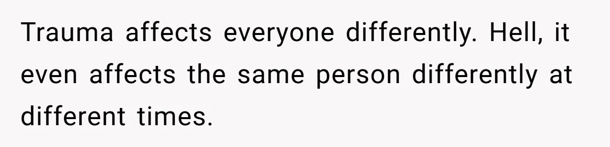 Trauma affects everyone differently. Hell, it even affects the same person differently at different times.