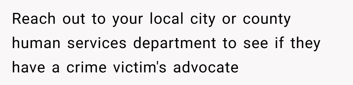 Reach out to your local city or county human services department to see if they have a crime victim's advocate