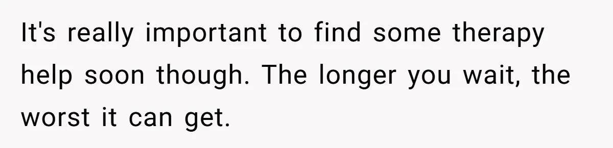 It's really important to find some therapy help soon though. The longer you wait, the worst it can get.