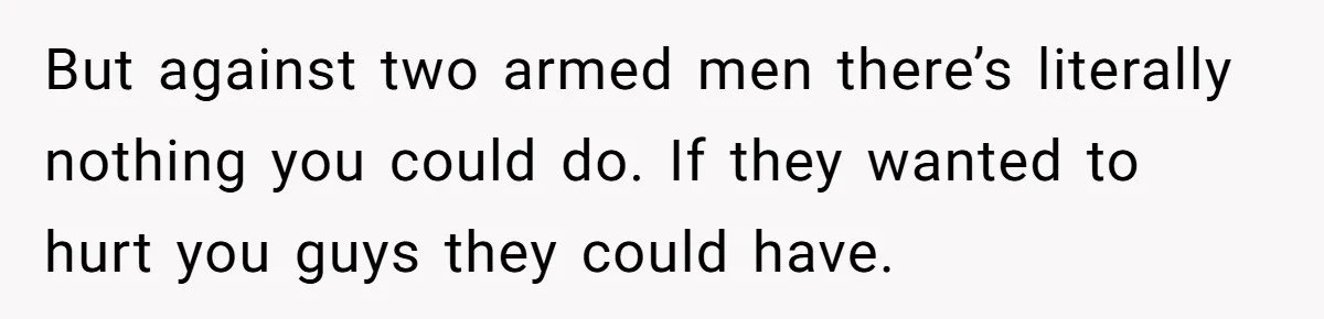 But against two armed men there’s literally nothing you could do. If they wanted to hurt you guys they could have.