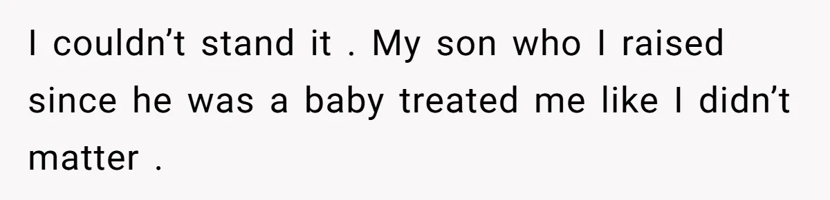 I couldn’t stand it . My son who I raised since he was a baby treated me like I didn’t matter .