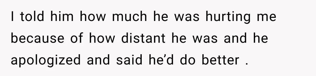 I told him how much he was hurting me because of how distant he was and he apologized and said he’d do better .