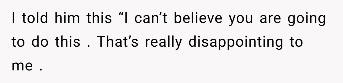 I told him this “I can’t believe you are going to do this . That’s really disappointing to me .