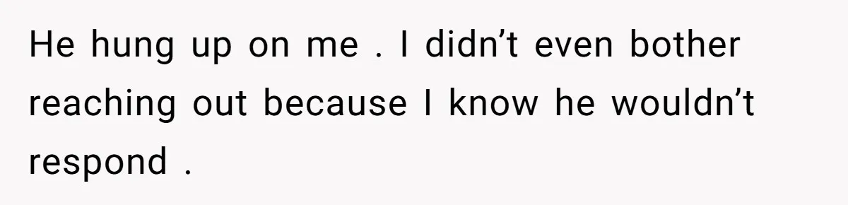 He hung up on me . I didn’t even bother reaching out because I know he wouldn’t respond .