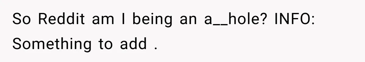 So Reddit am I being an a__hole? INFO: Something to add .