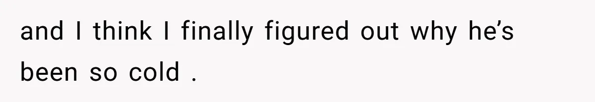 and I think I finally figured out why he’s been so cold .