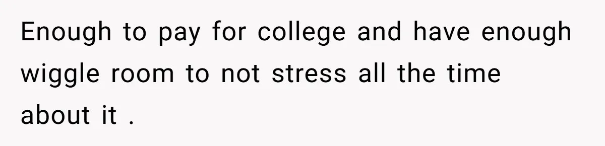 Enough to pay for college and have enough wiggle room to not stress all the time about it .
