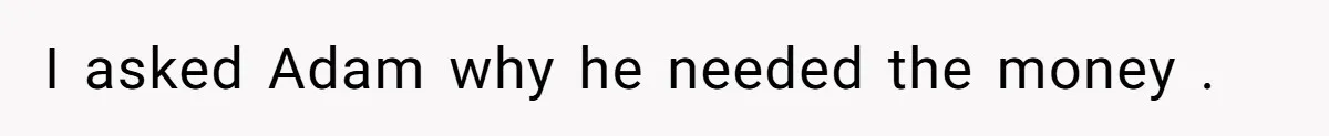 I asked Adam why he needed the money .