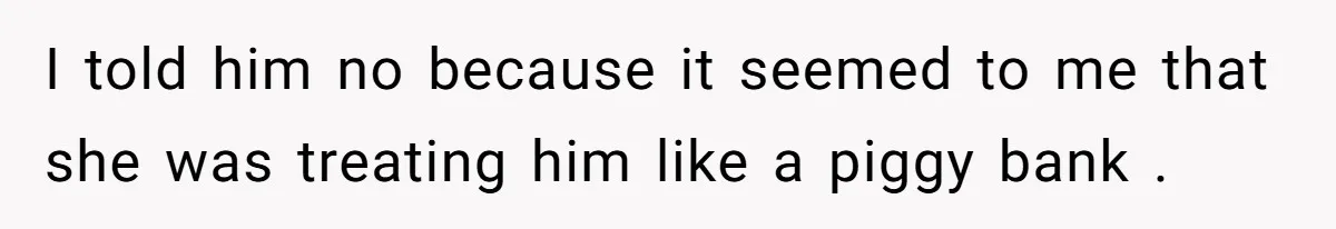 I told him no because it seemed to me that she was treating him like a piggy bank .